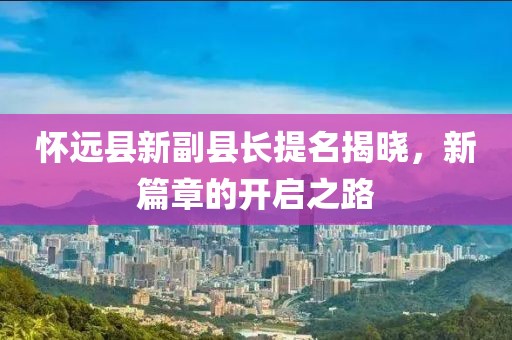 懷遠縣新副縣長提名揭曉，新篇章的開啟之路