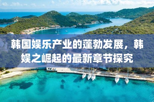 韓國娛樂產(chǎn)業(yè)的蓬勃發(fā)展，韓娛之崛起的最新章節(jié)探究