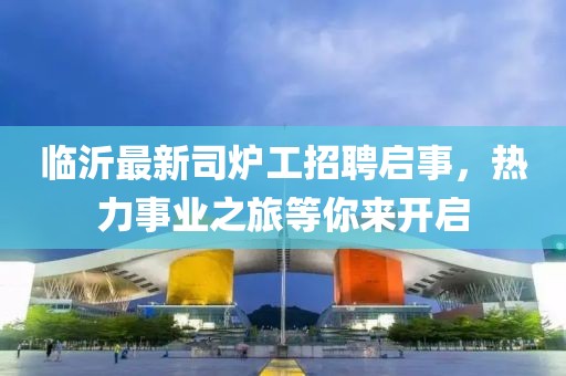 臨沂最新司爐工招聘啟事，熱力事業(yè)之旅等你來開啟