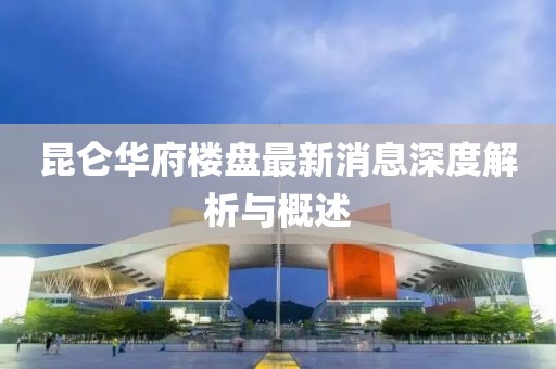 昆侖華府樓盤最新消息深度解析與概述