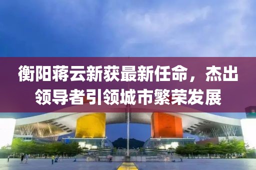 衡陽蔣云新獲最新任命，杰出領導者引領城市繁榮發(fā)展