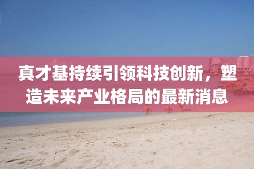 真才基持續(xù)引領科技創(chuàng)新，塑造未來產(chǎn)業(yè)格局的最新消息