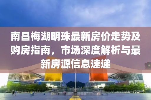 南昌梅湖明珠最新房價走勢及購房指南，市場深度解析與最新房源信息速遞