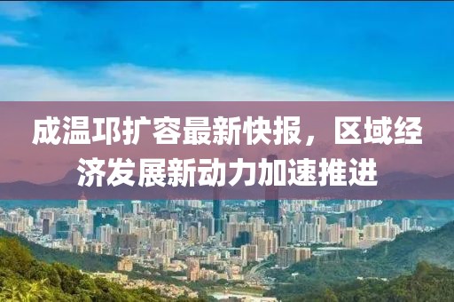 成溫邛擴(kuò)容最新快報，區(qū)域經(jīng)濟(jì)發(fā)展新動力加速推進(jìn)