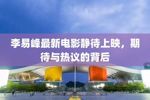 李易峰最新電影靜待上映，期待與熱議的背后