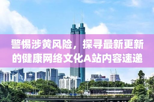 警惕涉黃風險，探尋最新更新的健康網(wǎng)絡文化A站內(nèi)容速遞