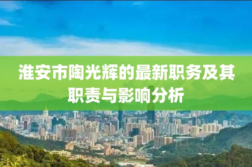 淮安市陶光輝的最新職務(wù)及其職責(zé)與影響分析
