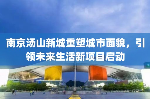 南京湯山新城重塑城市面貌，引領未來生活新項目啟動