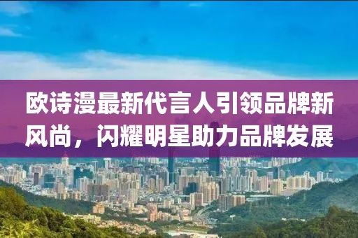 歐詩漫最新代言人引領(lǐng)品牌新風(fēng)尚，閃耀明星助力品牌發(fā)展