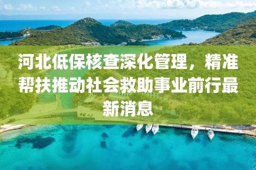 河北低保核查深化管理，精準(zhǔn)幫扶推動(dòng)社會(huì)救助事業(yè)前行最新消息
