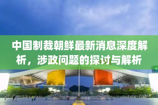 中國制裁朝鮮最新消息深度解析，涉政問題的探討與解析