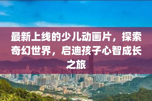 最新上線的少兒動(dòng)畫(huà)片，探索奇幻世界，啟迪孩子心智成長(zhǎng)之旅