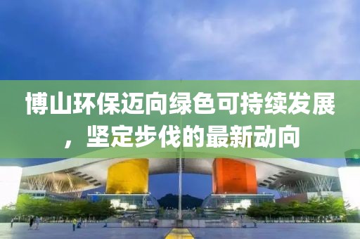 博山環(huán)保邁向綠色可持續(xù)發(fā)展，堅(jiān)定步伐的最新動(dòng)向
