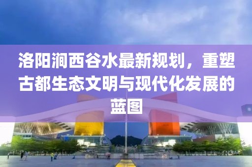 洛陽澗西谷水最新規(guī)劃，重塑古都生態(tài)文明與現(xiàn)代化發(fā)展的藍(lán)圖