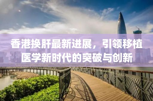 香港換肝最新進展，引領移植醫(yī)學新時代的突破與創(chuàng)新