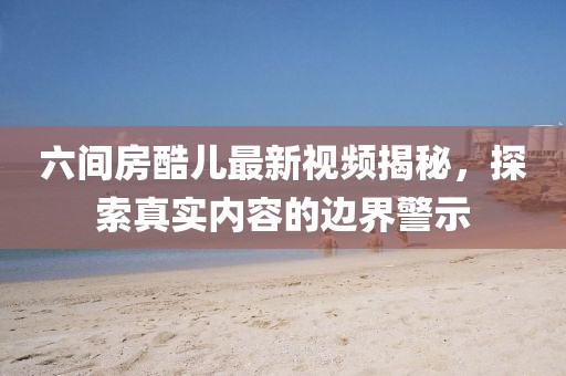 六間房酷兒最新視頻揭秘，探索真實內容的邊界警示