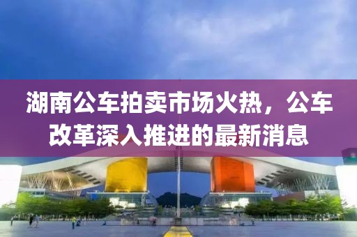 湖南公車拍賣市場(chǎng)火熱，公車改革深入推進(jìn)的最新消息
