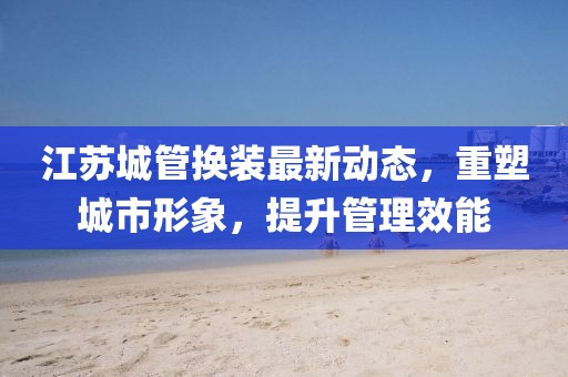 江蘇城管換裝最新動(dòng)態(tài)，重塑城市形象，提升管理效能