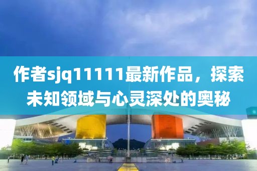 作者sjq11111最新作品，探索未知領(lǐng)域與心靈深處的奧秘