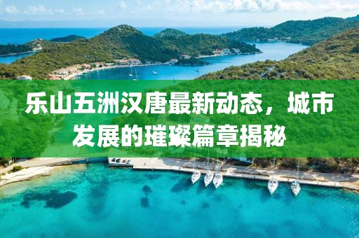 樂山五洲漢唐最新動態(tài)，城市發(fā)展的璀璨篇章揭秘