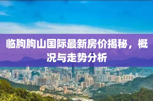 臨朐朐山國(guó)際最新房?jī)r(jià)揭秘，概況與走勢(shì)分析