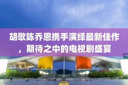 胡歌陳喬恩攜手演繹最新佳作，期待之中的電視劇盛宴