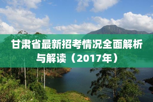 甘肅省最新招考情況全面解析與解讀（2017年）