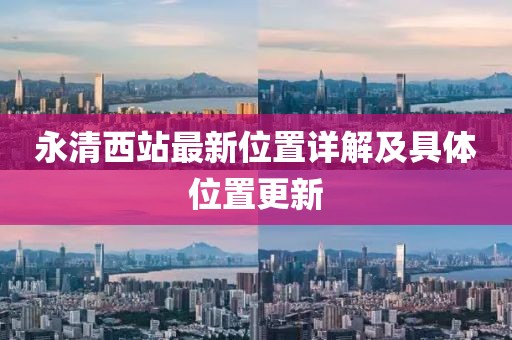 永清西站最新位置詳解及具體位置更新