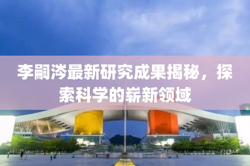 李嗣涔最新研究成果揭秘，探索科學(xué)的嶄新領(lǐng)域