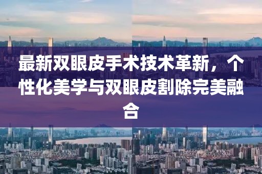 最新雙眼皮手術(shù)技術(shù)革新，個性化美學(xué)與雙眼皮割除完美融合