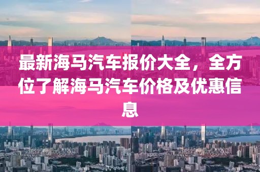 最新海馬汽車報價大全，全方位了解海馬汽車價格及優(yōu)惠信息