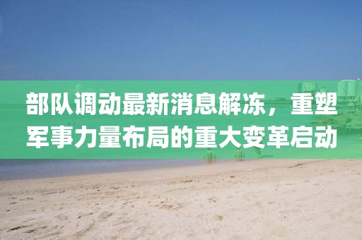 部隊(duì)調(diào)動(dòng)最新消息解凍，重塑軍事力量布局的重大變革啟動(dòng)