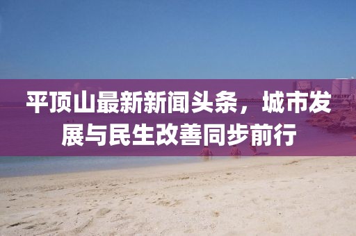 平頂山最新新聞?lì)^條，城市發(fā)展與民生改善同步前行