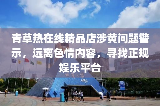 青草熱在線精品店涉黃問題警示，遠(yuǎn)離色情內(nèi)容，尋找正規(guī)娛樂平臺