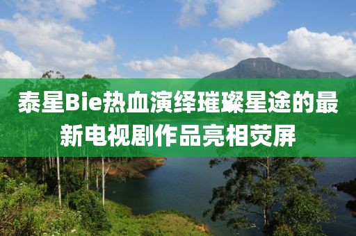 泰星Bie熱血演繹璀璨星途的最新電視劇作品亮相熒屏