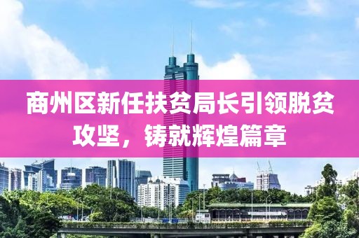 商州區(qū)新任扶貧局長引領(lǐng)脫貧攻堅，鑄就輝煌篇章