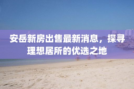 安岳新房出售最新消息，探尋理想居所的優(yōu)選之地