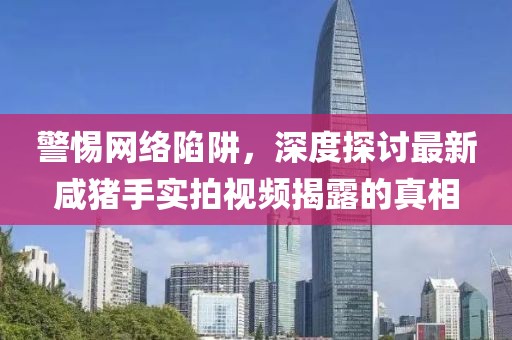 警惕網(wǎng)絡(luò)陷阱，深度探討最新咸豬手實拍視頻揭露的真相