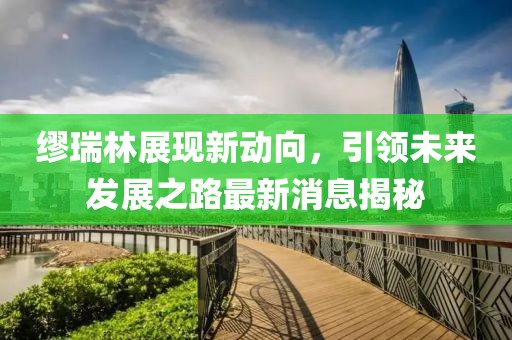 繆瑞林展現(xiàn)新動向，引領未來發(fā)展之路最新消息揭秘