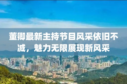 董卿最新主持節(jié)目風(fēng)采依舊不減，魅力無限展現(xiàn)新風(fēng)采