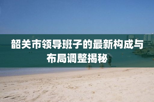 韶關(guān)市領(lǐng)導(dǎo)班子的最新構(gòu)成與布局調(diào)整揭秘