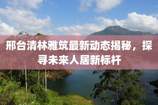 邢臺(tái)清林雅筑最新動(dòng)態(tài)揭秘，探尋未來(lái)人居新標(biāo)桿
