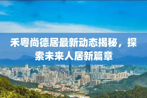 禾粵尚德居最新動(dòng)態(tài)揭秘，探索未來人居新篇章