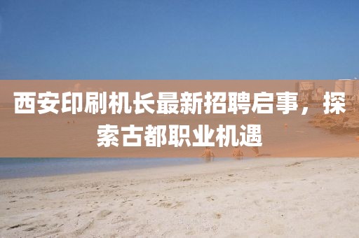西安印刷機長最新招聘啟事，探索古都職業(yè)機遇