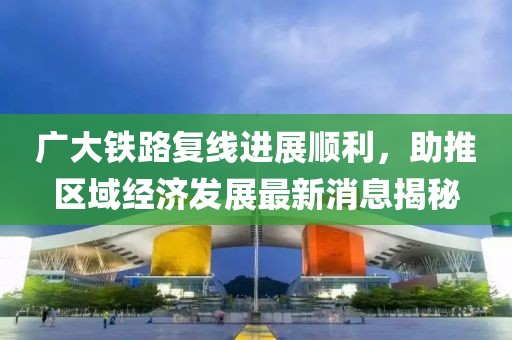 廣大鐵路復(fù)線進(jìn)展順利，助推區(qū)域經(jīng)濟(jì)發(fā)展最新消息揭秘