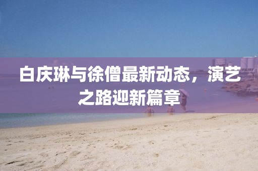 白慶琳與徐僧最新動(dòng)態(tài)，演藝之路迎新篇章
