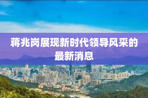蔣兆崗展現(xiàn)新時(shí)代領(lǐng)導(dǎo)風(fēng)采的最新消息