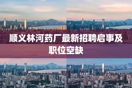 順義林河藥廠最新招聘啟事及職位空缺