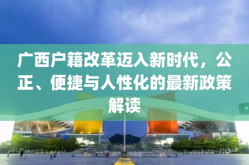 廣西戶籍改革邁入新時代，公正、便捷與人性化的最新政策解讀