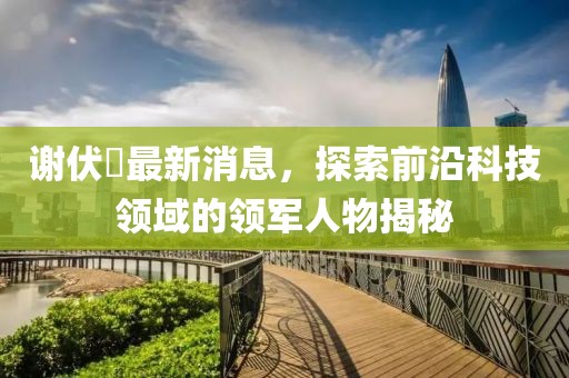謝伏曕最新消息，探索前沿科技領(lǐng)域的領(lǐng)軍人物揭秘